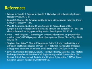 References






Tokiwa Y, Suzuki T, Tokiwa Y, Suzuki T. Hydrolysis of polyesters by lipase.
Nature1977;270:76–8.
Gross RA, Kumar KB. Polymer synthesis by in vitro enzyme catalysis. Chem-
Rev2001;101:2097–124.
Mao H, Reamers JN, Jhong Q, von Sacken U. Proceedings of the
symposium on rechargeable lithium and lithium ion batteries, 94, 245, the
electrochemical society proceeding series, Pennington, NJ; 1995.
Uma T, Mahalingam T, Stimming U. Conductivity studies on poly(methyl
methacrylate)-Li2SO4polymer electrolyte systems. Mater Chem-Phys 2005;
90:245–9.
Stephan AM, Saito Y, Manuel Stephan A, Saito Y. Ionic conductivity and
diffusion coefficient studies of PVdF–HFP polymer electrolytes prepared
using phase inversion technique. Solid-State Ionics 2002;148:475–81.
Loyselle, Patricia; Prokopius, Kevin. "Teledyne Energy Systems, Inc., Proton
Exchange Member (PEM) Fuel Cell Engineering Model Power-plant. Test
Report: Initial Benchmark Tests in the Original Orientation". NASA. Glenn
Research Center. hdl:2060/20110014968.
 