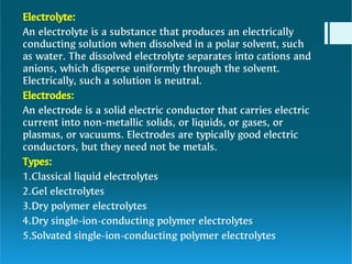 w
Electrolyte:
An electrolyte is a substance that produces an electrically
conducting solution when dissolved in a polar solvent, such
as water. The dissolved electrolyte separates into cations and
anions, which disperse uniformly through the solvent.
Electrically, such a solution is neutral.
Electrodes:
An electrode is a solid electric conductor that carries electric
current into non-metallic solids, or liquids, or gases, or
plasmas, or vacuums. Electrodes are typically good electric
conductors, but they need not be metals.
Types:
1.Classical liquid electrolytes
2.Gel electrolytes
3.Dry polymer electrolytes
4.Dry single-ion-conducting polymer electrolytes
5.Solvated single-ion-conducting polymer electrolytes
 