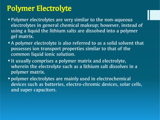 Polymer Electrolyte




Polymer electrolytes are very similar to the non-aqueous
electrolytes in general chemical makeup; however, instead of
using a liquid the lithium salts are dissolved into a polymer
gel matrix.
A polymer electrolyte is also referred to as a solid solvent that
possesses ion transport properties similar to that of the
common liquid ionic solution.
It usually comprises a polymer matrix and electrolyte,
wherein the electrolyte such as a lithium salt dissolves in a
polymer matrix.
polymer electrolytes are mainly used in electrochemical
devices such as batteries, electro-chromic devices, solar cells,
and super capacitors.
 