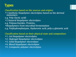 Types








Classification based on the sources and origins:
1.Synthetic biopolymer electrolytes based on bio-derived
monomers
e.g. Poly-(lactic acid)
2.Natural biopolymer electrolytes
e.g. Polysaccharides, Proteins.
Biopolymers from microbial fermentation
e.g. Polyhydroxybutyate, Hyaluronic acid, poly-γ-glutamic acid
Classification based on their physical state and composition:
1. Gel biopolymer electrolytes
2. Hydrogel biopolymer electrolytes
3. Solid biopolymer electrolytes
4. Blend biopolymer electrolytes
5. Composite polymer electrolytes
 