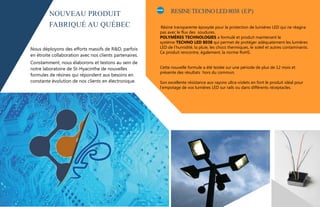 RESINETECHNOLED8038 (EP)
Résine transparente époxyde pour la protection de lumières LED qui ne réagira
pas avec le flux des soudures.
POLYMÈRES TECHNOLOGIES a formulé et produit maintenant le
système TECHNO LED 8038 qui permet de protéger adéquatement les lumières
LED de l’humidité, la pluie, les chocs thermiques, le soleil et autres contaminants.
Ce produit rencontre, également, la norme RoHS.
Cette nouvelle formule a été testée sur une période de plus de 12 mois et
présente des résultats hors du commun.
Son excellente résistance aux rayons ultra-violets en font le produit idéal pour
l’empotage de vos lumières LED sur rails ou dans différents réceptacles.
‚Nous déployons des efforts massifs de R&D, parfois
en étroite collaboration avec nos clients partenaires.
Constamment, nous élaborons et testons au sein de
notre laboratoire de St-Hyacinthe de nouvelles
formules de résines qui répondent aux besoins en
constante évolution de nos clients en électronique.
NOUVEAU PRODUIT
FABRIQUÉ AU QUÉBEC
 
