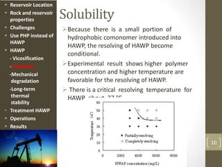 Solubility
Because there is a small portion of
hydrophobic comonomer introduced into
HAWP, the resolving of HAWP become
conditional.
Experimental result shows higher polymer
concentration and higher temperature are
favorable for the resolving of HAWP.
 There is a critical resolving temperature for
HAWP about 37 °C.
10
 Reservoir Location
 Rock and reservoir
properties
 Challenges
 Use PHP instead of
HAWP
 HAWP
- Vicosification
- Solubility
-Mechanical
degradation
-Long-term
thermal
stability
• Treatment HAWP
 Operations
 Results
 