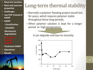 Long-term thermal stability
Normally a polymer flooding project would last
for years, which requires polymer stable
throughout these long periods.
When polymer solution is kept for a longer
period at high temperature
it can degrade and lose its viscosity.
12
 Reservoir Location
 Rock and reservoir
properties
 Challenges
 Use PHP instead of
HAWP
 HAWP
- Vicosification
- Solubility
-Mechanical
degradation
-Long-term
thermal
stability
• Treatment HAWP
 Operations
 Results
 