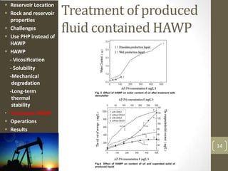Treatment of produced
fluid contained HAWP
14
 Reservoir Location
 Rock and reservoir
properties
 Challenges
 Use PHP instead of
HAWP
 HAWP
- Vicosification
- Solubility
-Mechanical
degradation
-Long-term
thermal
stability
• Treatment HAWP
 Operations
 Results
 