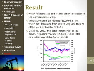 Result
water cut decreased and oil production increased in
the corresponding wells.
The accumulated oil reached 25,000m 3 and
water cut decreased from 95% to 54% until the end
of the test (in J3 well of SZ36-1 ).
Until Feb. 2007, the total incremental oil by
polymer flooding reached 12,000m 3 , and total
production kept stable (group wells)/
16
 Reservoir Location
 Rock and reservoir
properties
 Challenges
 Use PHP instead of
HAWP
 HAWP
- Vicosification
- Solubility
-Mechanical
degradation
-Long-term
thermal
stability
• Treatment HAWP
 Operations
 Results
 