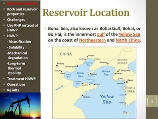Reservoir Location
• Bohai Sea, also known as Bohai Gulf, Bohai, or
Bo Hai, is the innermost gulf of the Yellow Sea
on the coast of Northeastern and North China.
2
 Reservoir Location
 Rock and reservoir
properties
 Challenges
 Use PHP instead of
HAWP
 HAWP
- Vicosification
- Solubility
-Mechanical
degradation
-Long-term
thermal
stability
• Treatment HAWP
 Operations
 Results
 