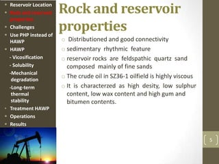 Rock and reservoir
properties
o Distributioned and good connectivity
o sedimentary rhythmic feature
o reservoir rocks are feldspathic quartz sand
composed mainly of fine sands
o The crude oil in SZ36-1 oilfield is highly viscous
o It is characterzed as high desity, low sulphur
content, low wax content and high gum and
bitumen contents.
5
 Reservoir Location
 Rock and reservoir
properties
 Challenges
 Use PHP instead of
HAWP
 HAWP
- Vicosification
- Solubility
-Mechanical
degradation
-Long-term
thermal
stability
• Treatment HAWP
 Operations
 Results
 