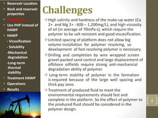 Challenges
High salinity and hardness of the make-up water (Ca
2+ and Mg 2+ : 600 – 1,200mg/L), and high viscosity
of oil (in average of 70mPa·s), which require the
polymer to be salt resistant and good viscosification.
Limited spacing of platform does not allow big
volume installation for polymer resolving, so
development of fast-resolving polymer is necessary.
Drilling and completion by wire wrapped screen
gravel-packed sand control and large displacement of
offshore oilfields require strong anti-mechanical
degradation ability of polymer.
 Long-term stability of polymer in the formation
is required because of the large well spacing and
thick pay zone.
Treatment of produced fluid to meet the
environmental requirements should fast and
complete in the platform. So the effect of polymer to
the produced fluid should be considered in the
polymer design.
6
 Reservoir Location
 Rock and reservoir
properties
 Challenges
 Use PHP instead of
HAWP
 HAWP
- Vicosification
- Solubility
-Mechanical
degradation
-Long-term
thermal
stability
• Treatment HAWP
 Operations
 Results
 
