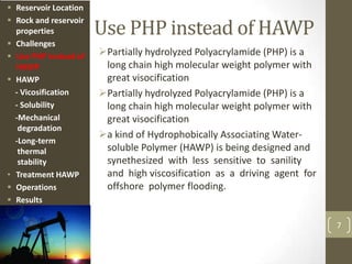 Use PHP instead of HAWP
Partially hydrolyzed Polyacrylamide (PHP) is a
long chain high molecular weight polymer with
great visocification
Partially hydrolyzed Polyacrylamide (PHP) is a
long chain high molecular weight polymer with
great visocification
a kind of Hydrophobically Associating Water-
soluble Polymer (HAWP) is being designed and
synethesized with less sensitive to sanility
and high viscosification as a driving agent for
offshore polymer flooding.
7
 Reservoir Location
 Rock and reservoir
properties
 Challenges
 Use PHP instead of
HAWP
 HAWP
- Vicosification
- Solubility
-Mechanical
degradation
-Long-term
thermal
stability
• Treatment HAWP
 Operations
 Results
 