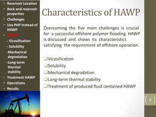 Characteristics of HAWP
Overcoming the five main challenges is crucial
for a successful offshore polymer flooding. HAWP
is discussed and shows its characteristics
satisfying the requirement of offshore operation.
Vicosification
Solubility
Mechanical degradation
Long-term thermal stability
Treatment of produced fluid contained HAWP
8
 Reservoir Location
 Rock and reservoir
properties
 Challenges
 Use PHP instead of
HAWP
 HAWP
- Vicosification
- Solubility
-Mechanical
degradation
-Long-term
thermal
stability
• Treatment HAWP
 Operations
 Results
 