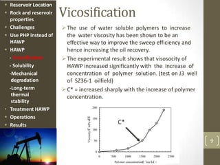 Vicosification
The use of water soluble polymers to increase
the water viscosity has been shown to be an
effective way to improve the sweep efficiency and
hence increasing the oil recovery.
The experimental result shows that visosocity of
HAWP increased significantly with the increase of
concentration of polymer solution. (test on J3 well
of SZ36-1 oilfield)
C* = increased sharply with the increase of polymer
concentration.
9
C*
 Reservoir Location
 Rock and reservoir
properties
 Challenges
 Use PHP instead of
HAWP
 HAWP
- Vicosification
- Solubility
-Mechanical
degradation
-Long-term
thermal
stability
• Treatment HAWP
 Operations
 Results
 