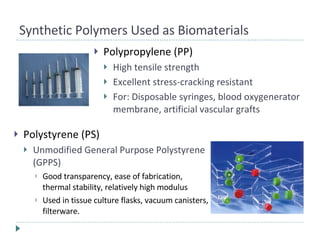 Polypropylene (PP) High tensile strength Excellent stress-cracking resistant For: Disposable syringes, blood oxygenerator membrane, artificial vascular grafts Synthetic Polymers Used as Biomaterials Polystyrene (PS) Unmodified General Purpose Polystyrene (GPPS) Good transparency, ease of fabrication, thermal stability, relatively high modulus Used in tissue culture flasks, vacuum canisters, filterware. 
