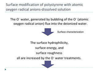 Surface modification of polystyrene with atomic oxygen radical anions-dissolved solution The O −  water, generated by bubbling of the O −  (atomic oxygen radical anion) flux into the deionized water.  The surface hydrophilicity, surface energy, and surface roughness  all are increased by the O −  water treatments.  Surface characterization 