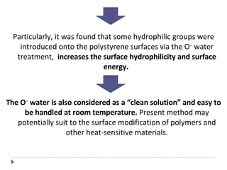Particularly, it was found that some hydrophilic groups were introduced onto the polystyrene surfaces via the O −  water treatment,  increases the surface hydrophilicity and surface energy.  The O −  water is also considered as a “clean solution” and easy to be handled at room temperature.  Present method may potentially suit to the surface modification of polymers and other heat-sensitive materials. 