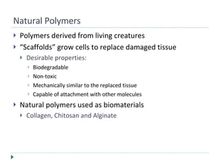 Natural Polymers Polymers derived from living creatures “ Scaffolds” grow cells to replace damaged tissue Desirable properties:  Biodegradable Non-toxic Mechanically similar to the replaced tissue Capable of attachment with other molecules Natural polymers used as biomaterials Collagen, Chitosan and Alginate 