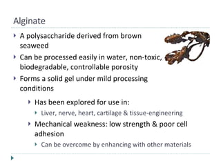 Alginate A polysaccharide derived from brown seaweed Can be processed easily in water, non-toxic, biodegradable, controllable porosity Forms a solid gel under mild processing conditions Has been explored for use in: Liver, nerve, heart, cartilage & tissue-engineering Mechanical weakness: low strength & poor cell adhesion Can be overcome by enhancing with other materials 