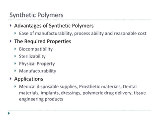 Synthetic Polymers Advantages of Synthetic Polymers Ease of manufacturability, process ability and reasonable cost The Required Properties Biocompatibility Sterilizability Physical Property Manufacturability Applications Medical disposable supplies, Prosthetic materials, Dental materials, implants, dressings, polymeric drug delivery, tissue engineering products 