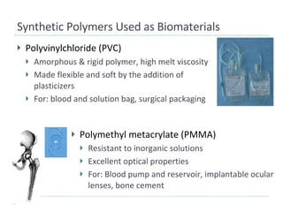 Synthetic Polymers Used as Biomaterials Polyvinylchloride (PVC) Amorphous & rigid polymer, high melt viscosity Made flexible and soft by the addition of plasticizers For: blood and solution bag, surgical packaging Polymethyl metacrylate (PMMA) Resistant to inorganic solutions Excellent optical properties For: Blood pump and reservoir, implantable ocular lenses, bone cement 