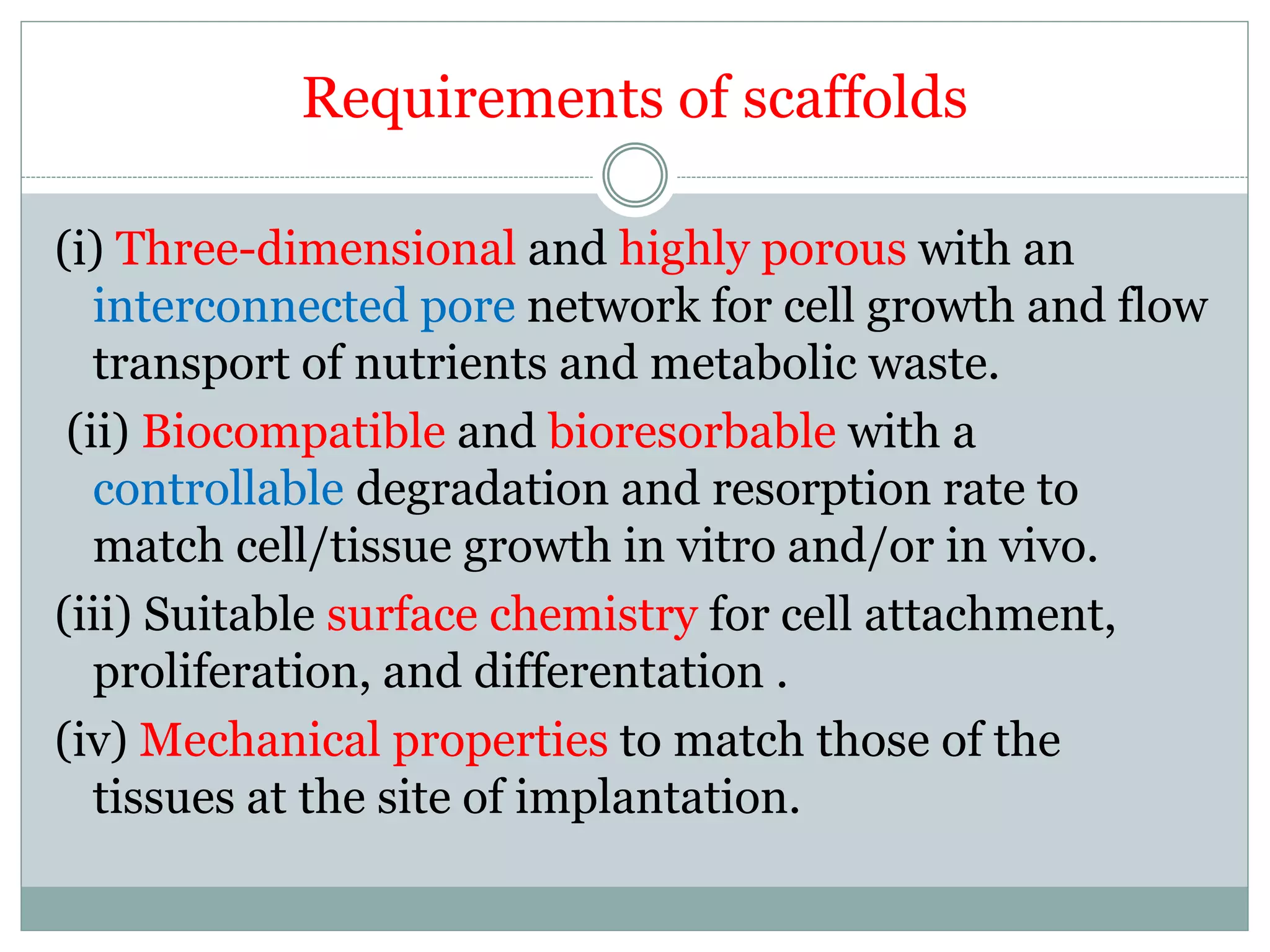 Requirements of scaffolds
(i) Three-dimensional and highly porous with an
interconnected pore network for cell growth and flow
transport of nutrients and metabolic waste.
(ii) Biocompatible and bioresorbable with a
controllable degradation and resorption rate to
match cell/tissue growth in vitro and/or in vivo.
(iii) Suitable surface chemistry for cell attachment,
proliferation, and differentation .
(iv) Mechanical properties to match those of the
tissues at the site of implantation.
 