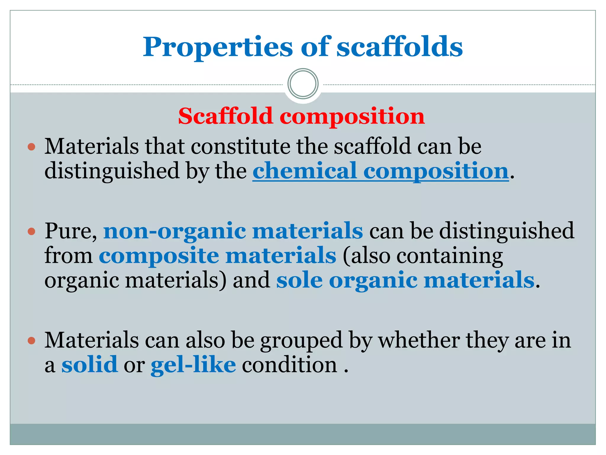 Properties of scaffolds
Scaffold composition
 Materials that constitute the scaffold can be
distinguished by the chemical composition.
 Pure, non-organic materials can be distinguished
from composite materials (also containing
organic materials) and sole organic materials.
 Materials can also be grouped by whether they are in
a solid or gel-like condition .
 