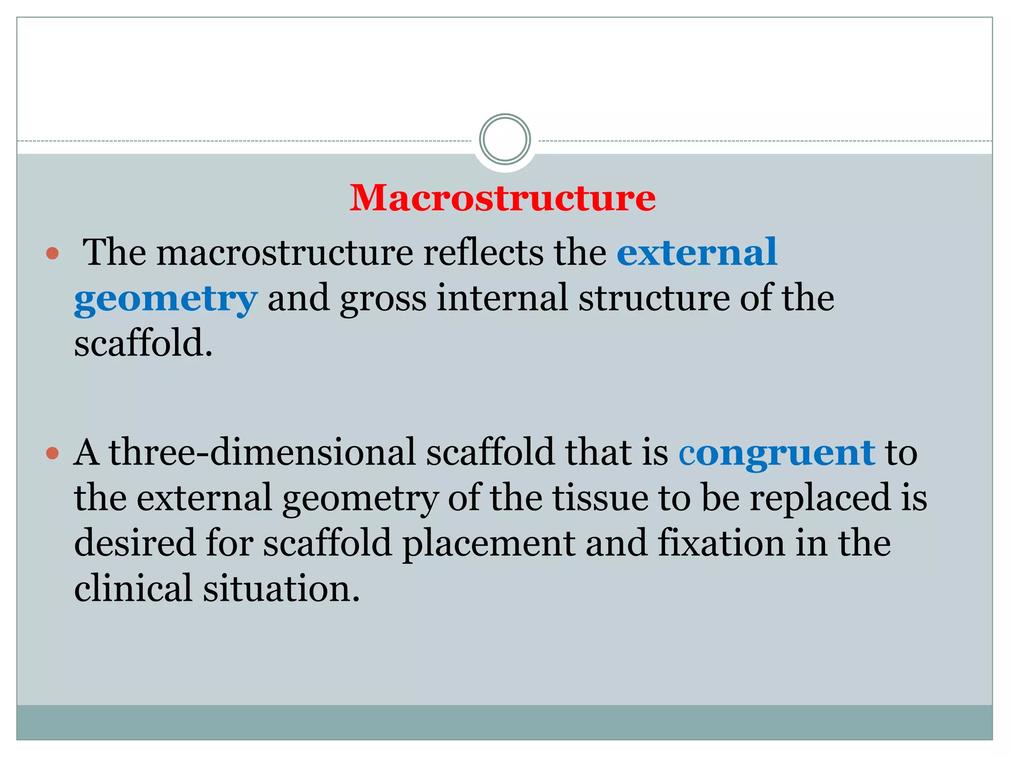 Macrostructure
 The macrostructure reflects the external
geometry and gross internal structure of the
scaffold.
 A three-dimensional scaffold that is congruent to
the external geometry of the tissue to be replaced is
desired for scaffold placement and fixation in the
clinical situation.
 