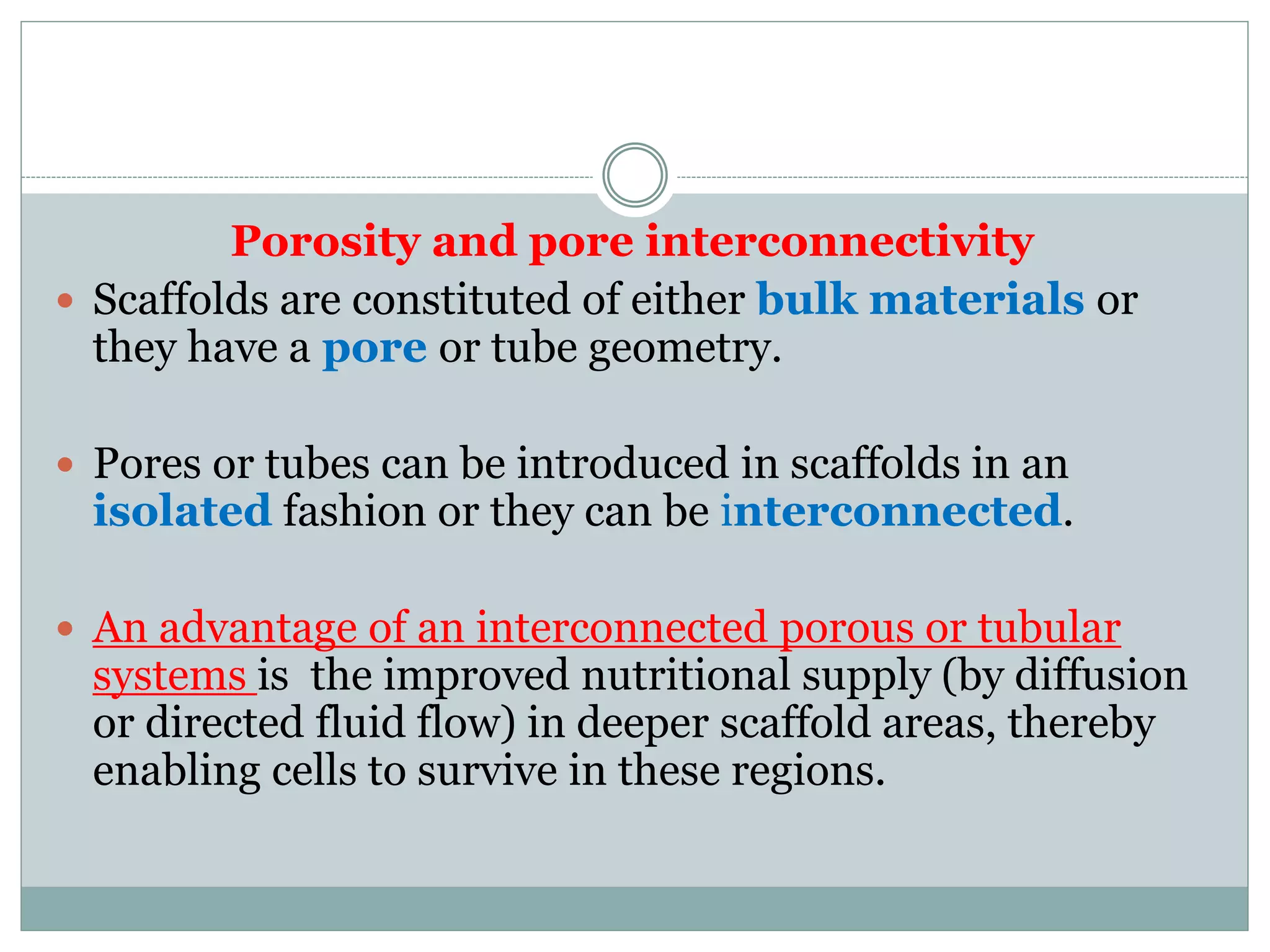 Porosity and pore interconnectivity
 Scaffolds are constituted of either bulk materials or
they have a pore or tube geometry.
 Pores or tubes can be introduced in scaffolds in an
isolated fashion or they can be interconnected.
 An advantage of an interconnected porous or tubular
systems is the improved nutritional supply (by diffusion
or directed fluid flow) in deeper scaffold areas, thereby
enabling cells to survive in these regions.
 