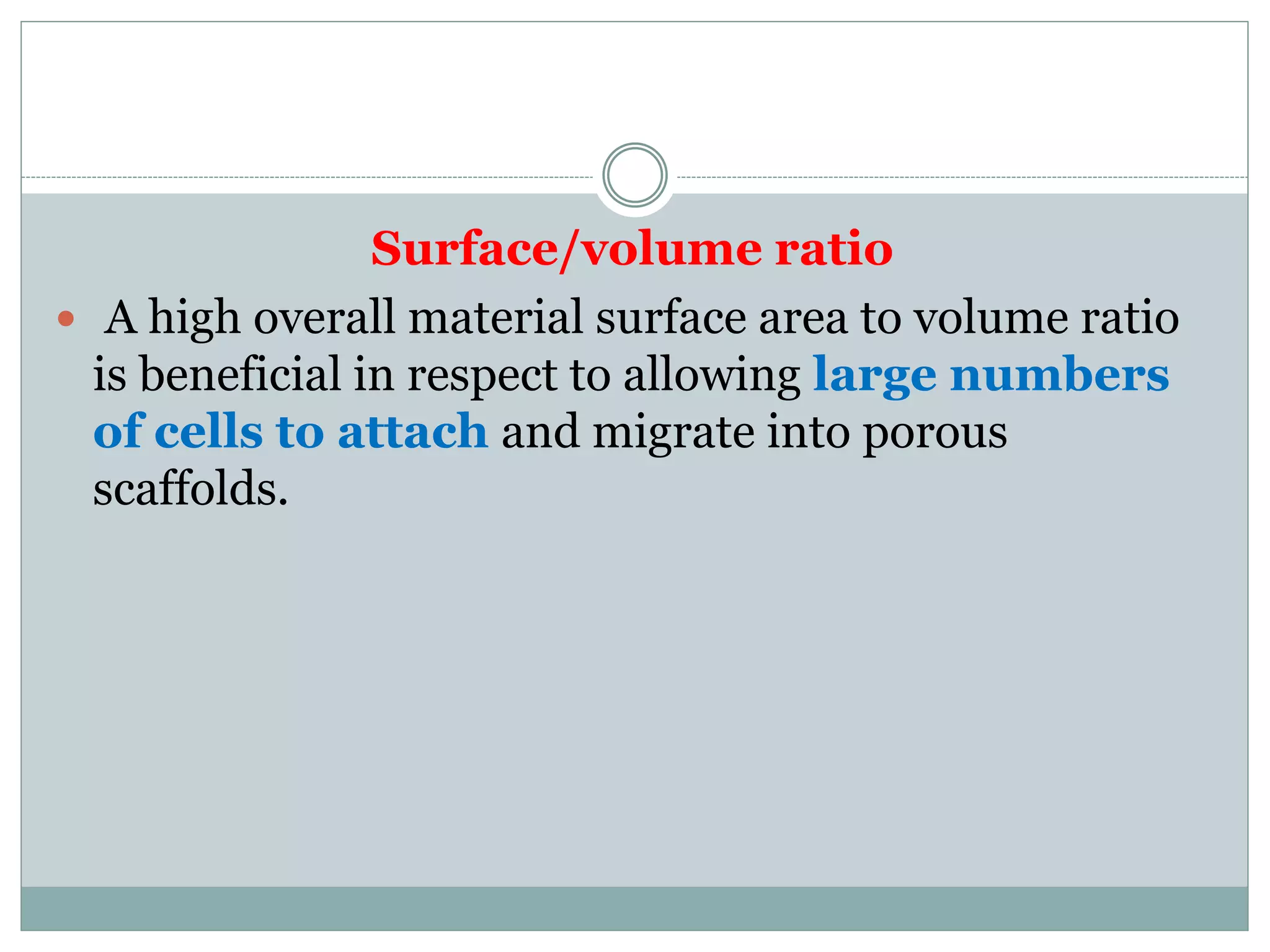 Surface/volume ratio
 A high overall material surface area to volume ratio
is beneficial in respect to allowing large numbers
of cells to attach and migrate into porous
scaffolds.
 