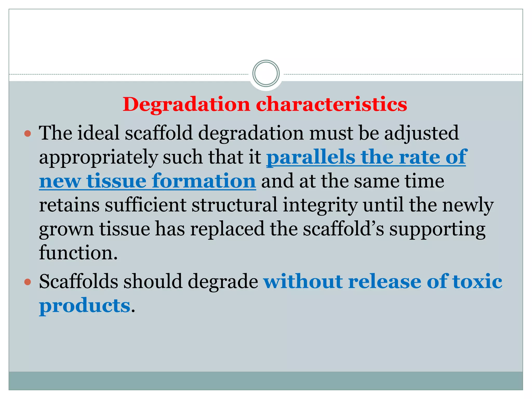 Degradation characteristics
 The ideal scaffold degradation must be adjusted
appropriately such that it parallels the rate of
new tissue formation and at the same time
retains sufficient structural integrity until the newly
grown tissue has replaced the scaffold’s supporting
function.
 Scaffolds should degrade without release of toxic
products.
 
