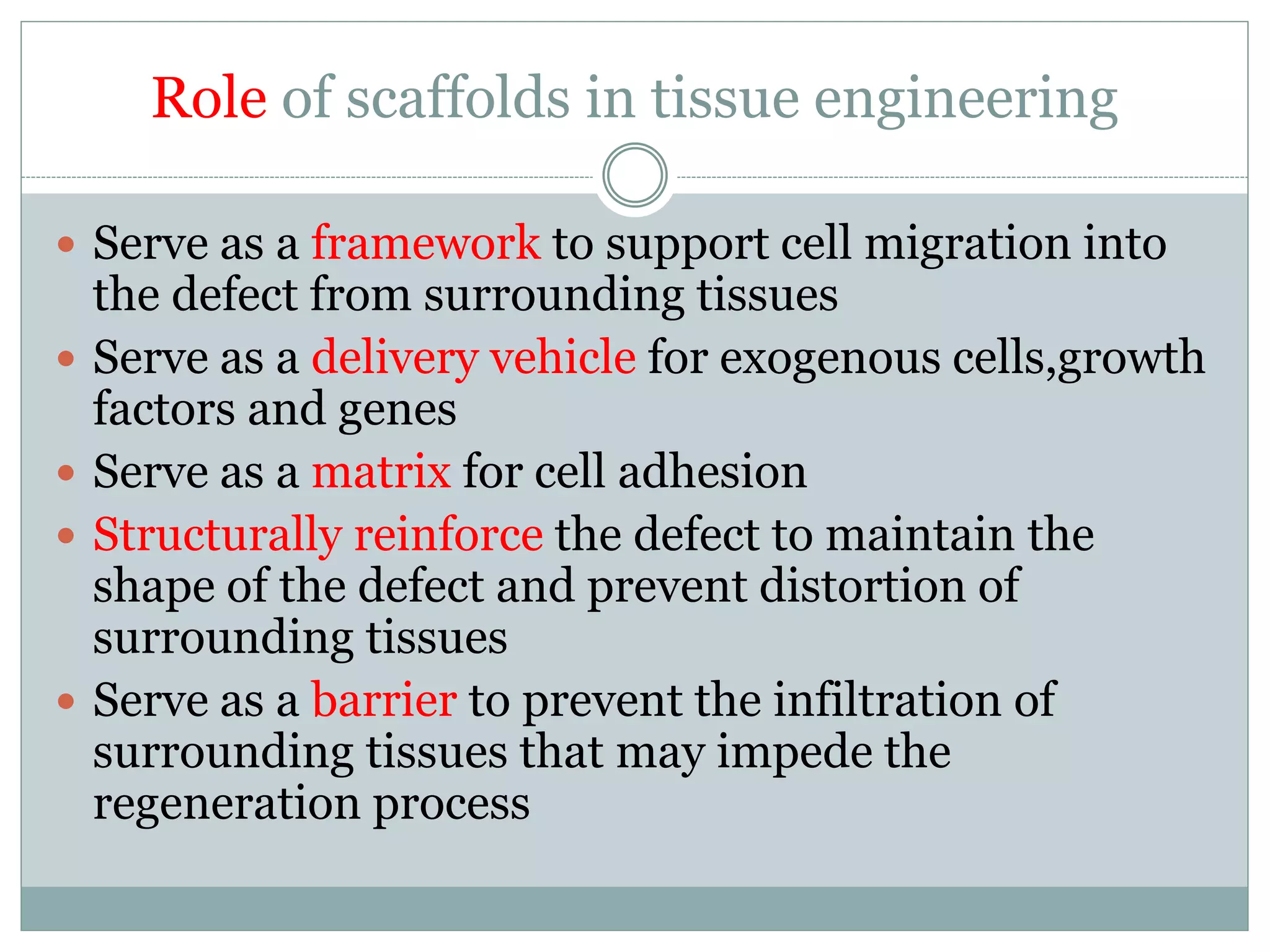 Role of scaffolds in tissue engineering
 Serve as a framework to support cell migration into
the defect from surrounding tissues
 Serve as a delivery vehicle for exogenous cells,growth
factors and genes
 Serve as a matrix for cell adhesion
 Structurally reinforce the defect to maintain the
shape of the defect and prevent distortion of
surrounding tissues
 Serve as a barrier to prevent the infiltration of
surrounding tissues that may impede the
regeneration process
 