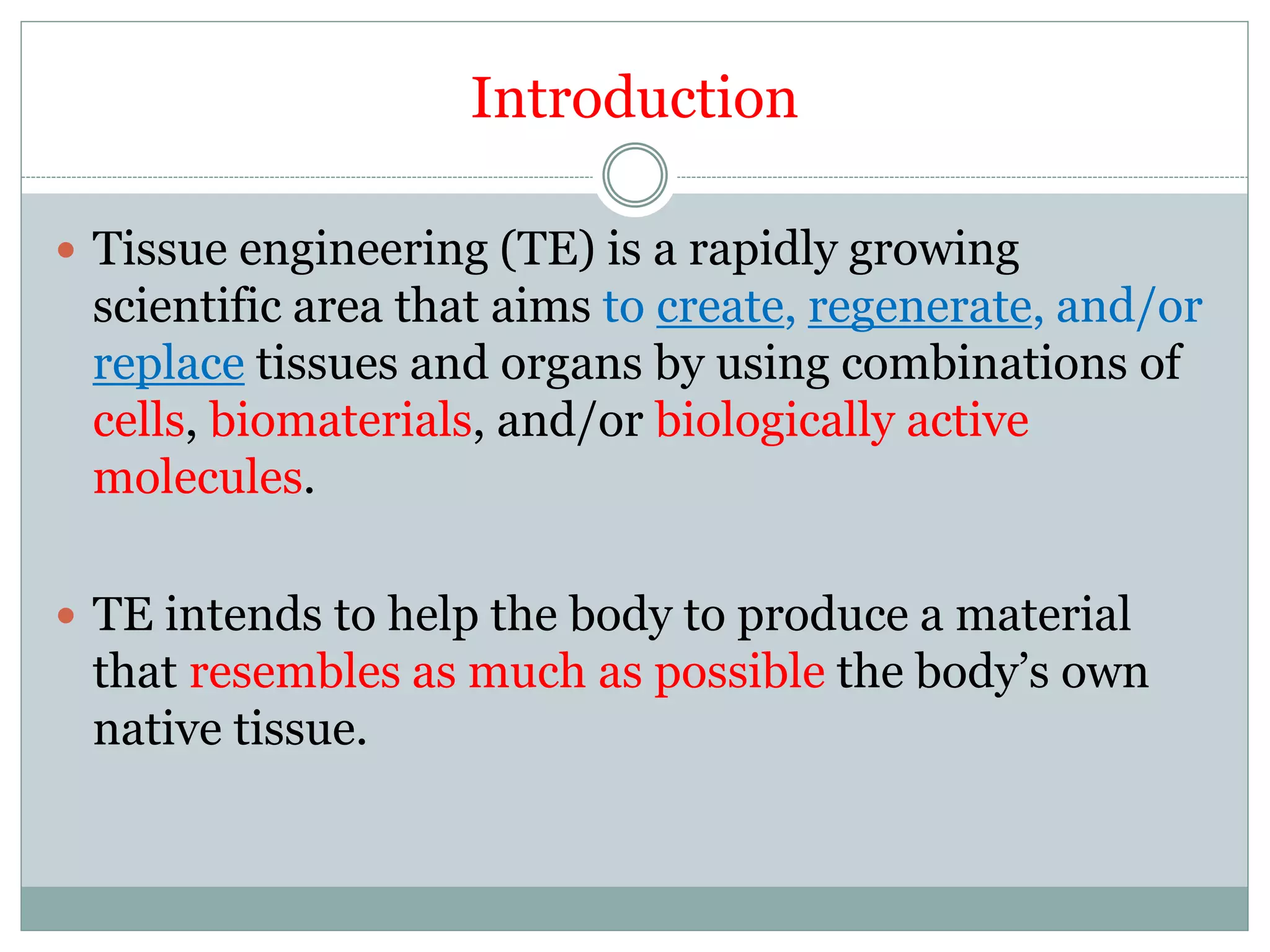 Introduction
 Tissue engineering (TE) is a rapidly growing
scientific area that aims to create, regenerate, and/or
replace tissues and organs by using combinations of
cells, biomaterials, and/or biologically active
molecules.
 TE intends to help the body to produce a material
that resembles as much as possible the body’s own
native tissue.
 