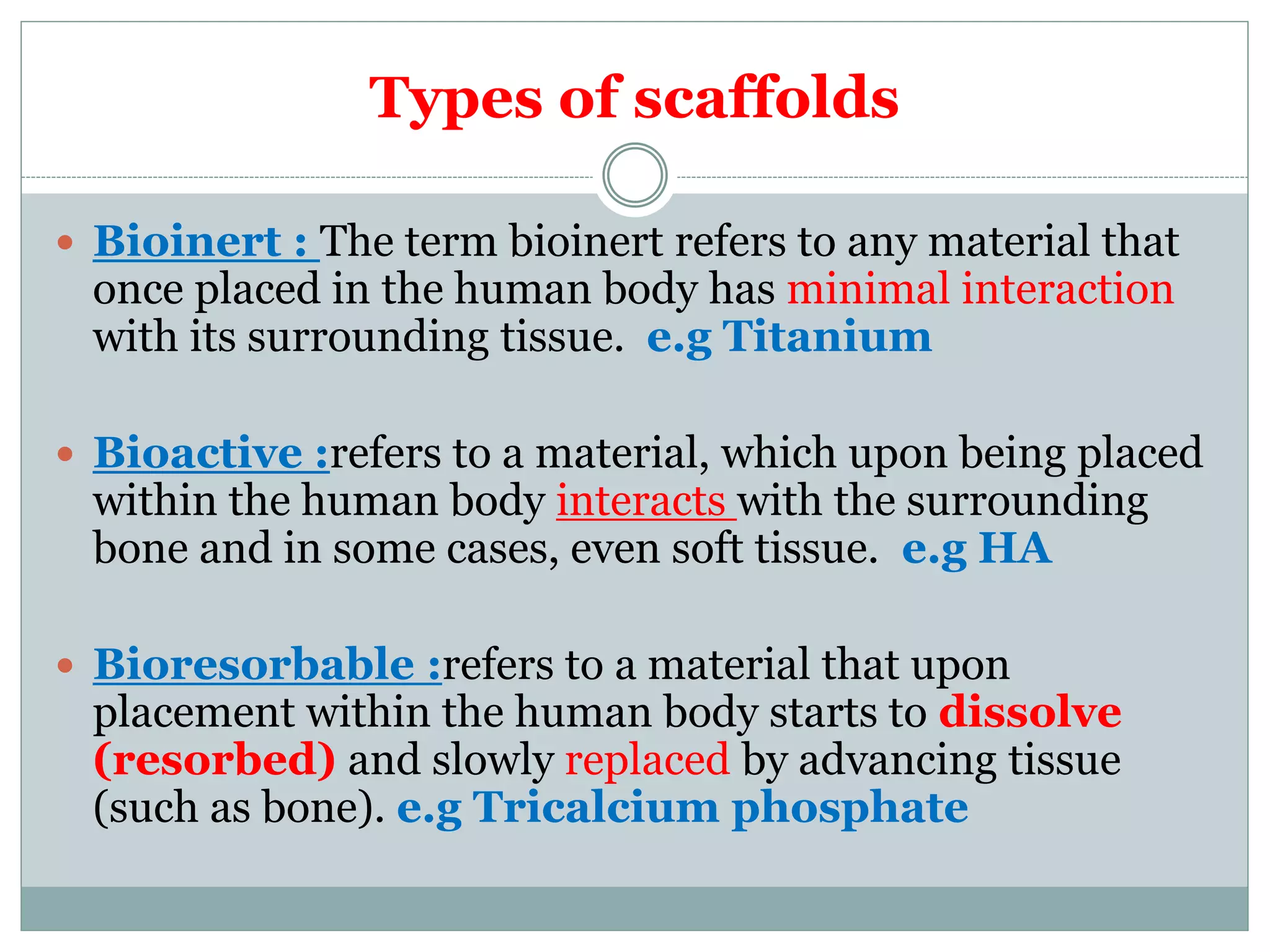 Types of scaffolds
 Bioinert : The term bioinert refers to any material that
once placed in the human body has minimal interaction
with its surrounding tissue. e.g Titanium
 Bioactive :refers to a material, which upon being placed
within the human body interacts with the surrounding
bone and in some cases, even soft tissue. e.g HA
 Bioresorbable :refers to a material that upon
placement within the human body starts to dissolve
(resorbed) and slowly replaced by advancing tissue
(such as bone). e.g Tricalcium phosphate
 