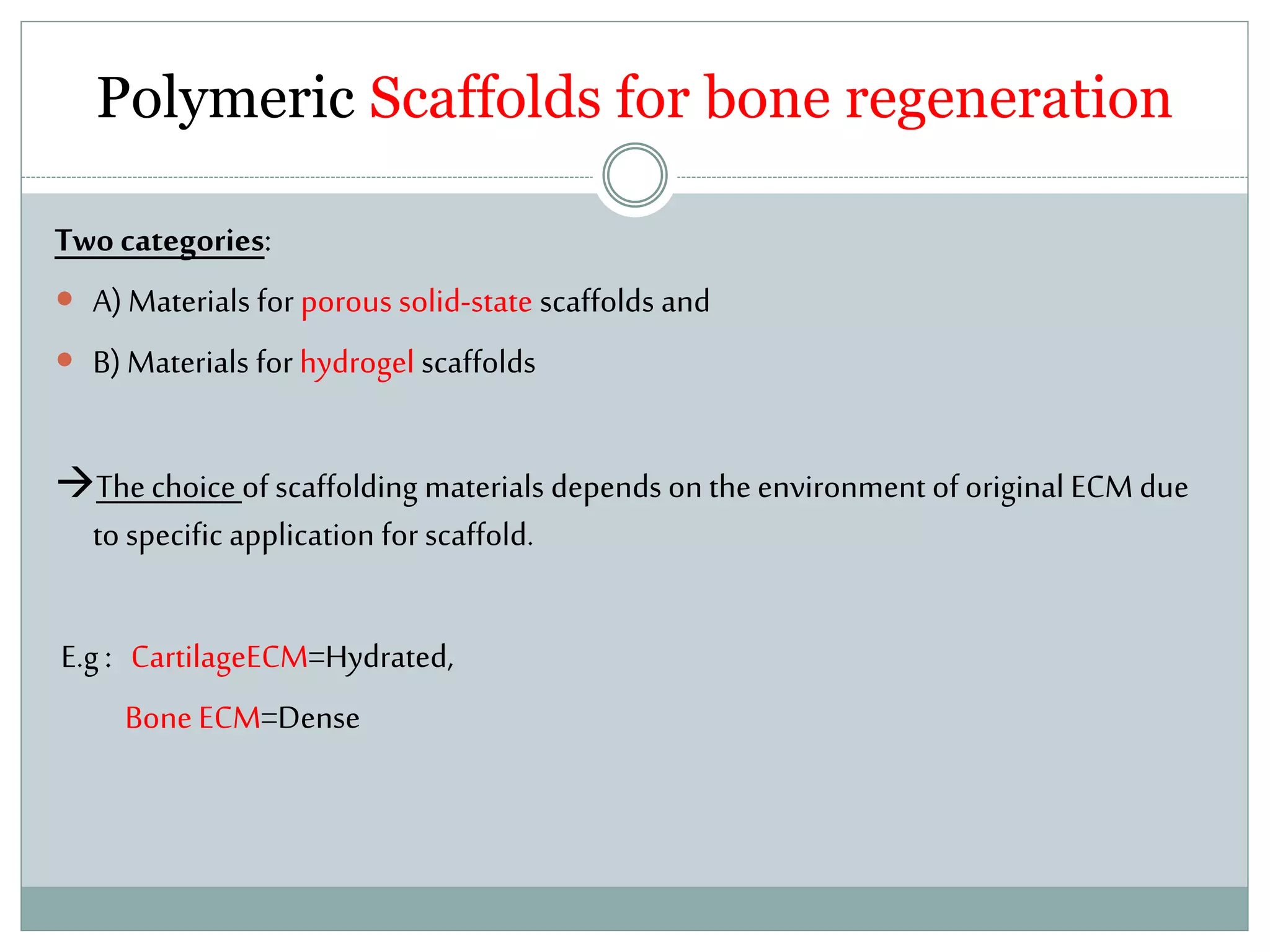 Polymeric Scaffolds for bone regeneration
Two categories:
 A)Materials for porous solid-state scaffolds and
 B)Materials for hydrogel scaffolds
Thechoiceof scaffolding materials depends on theenvironment oforiginal ECM due
to specific application for scaffold.
E.g: CartilageECM=Hydrated,
Bone ECM=Dense
 