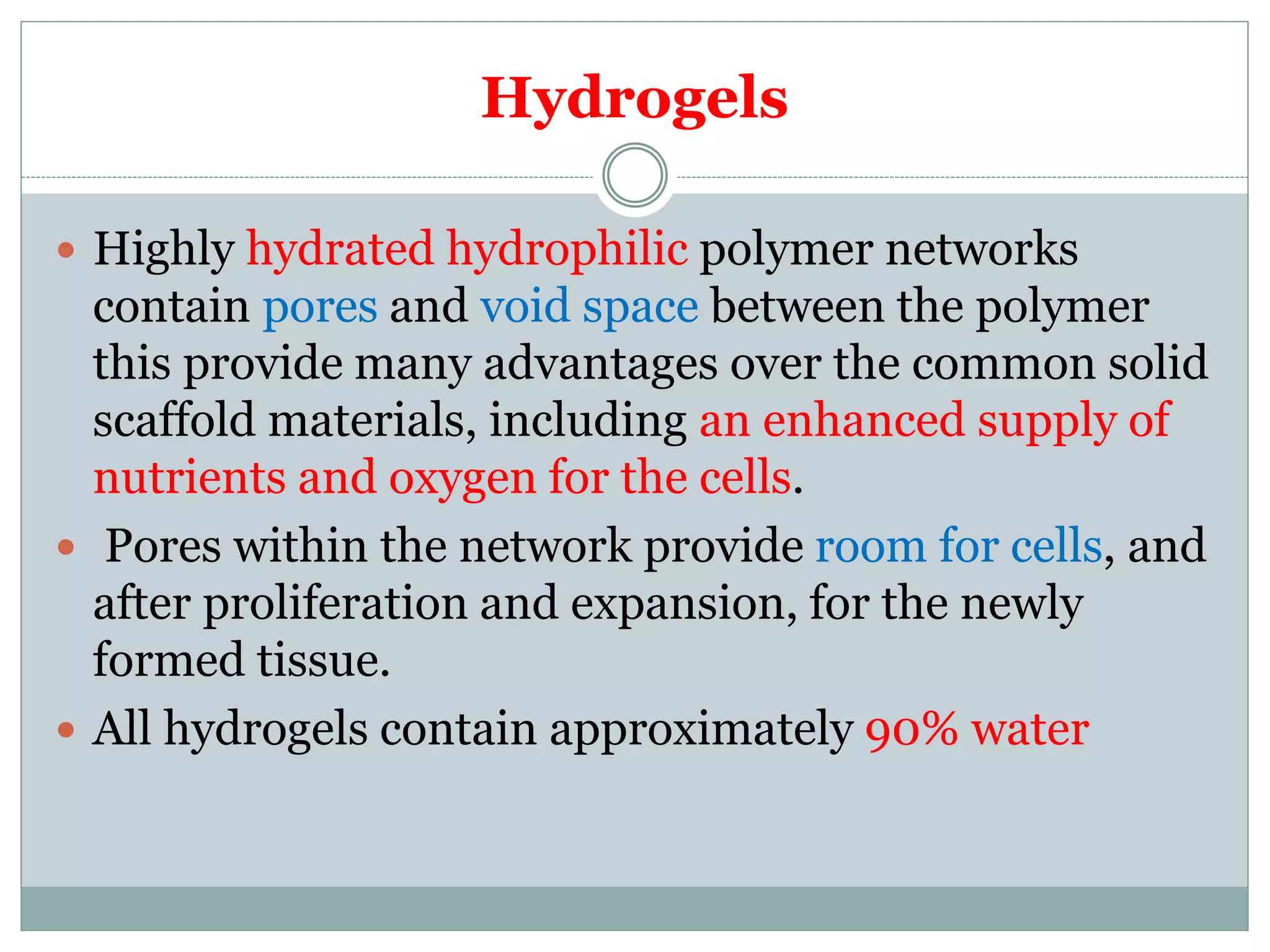 Hydrogels
 Highly hydrated hydrophilic polymer networks
contain pores and void space between the polymer
this provide many advantages over the common solid
scaffold materials, including an enhanced supply of
nutrients and oxygen for the cells.
 Pores within the network provide room for cells, and
after proliferation and expansion, for the newly
formed tissue.
 All hydrogels contain approximately 90% water
 