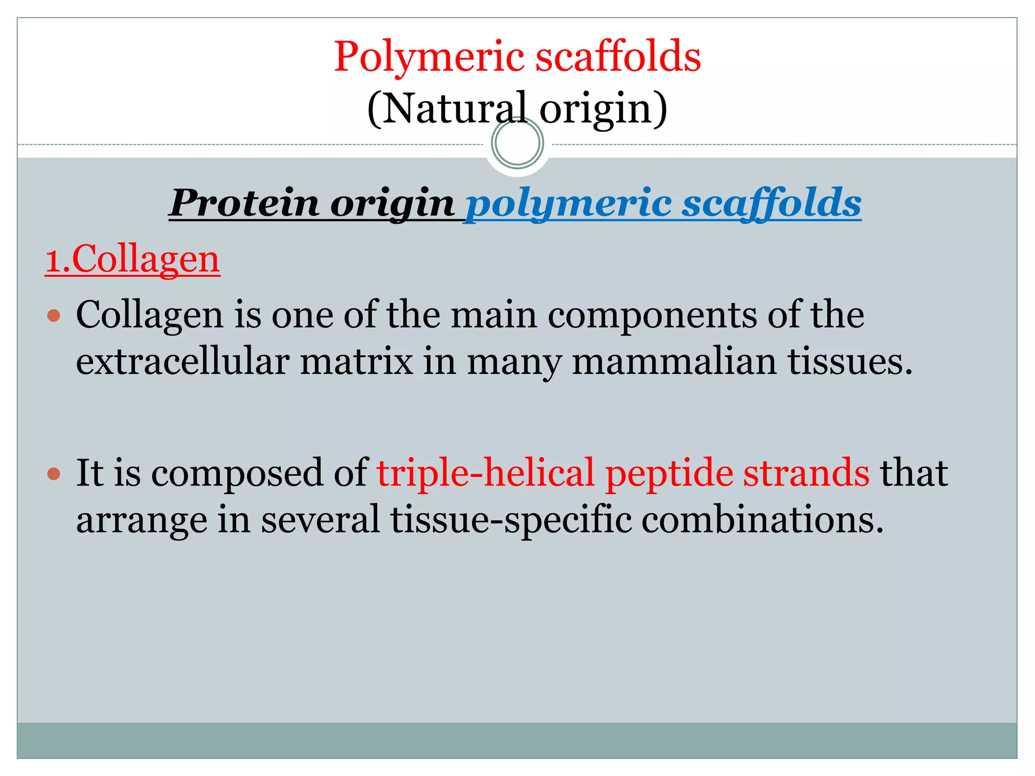 Polymeric scaffolds
(Natural origin)
Protein origin polymeric scaffolds
1.Collagen
 Collagen is one of the main components of the
extracellular matrix in many mammalian tissues.
 It is composed of triple-helical peptide strands that
arrange in several tissue-specific combinations.
 