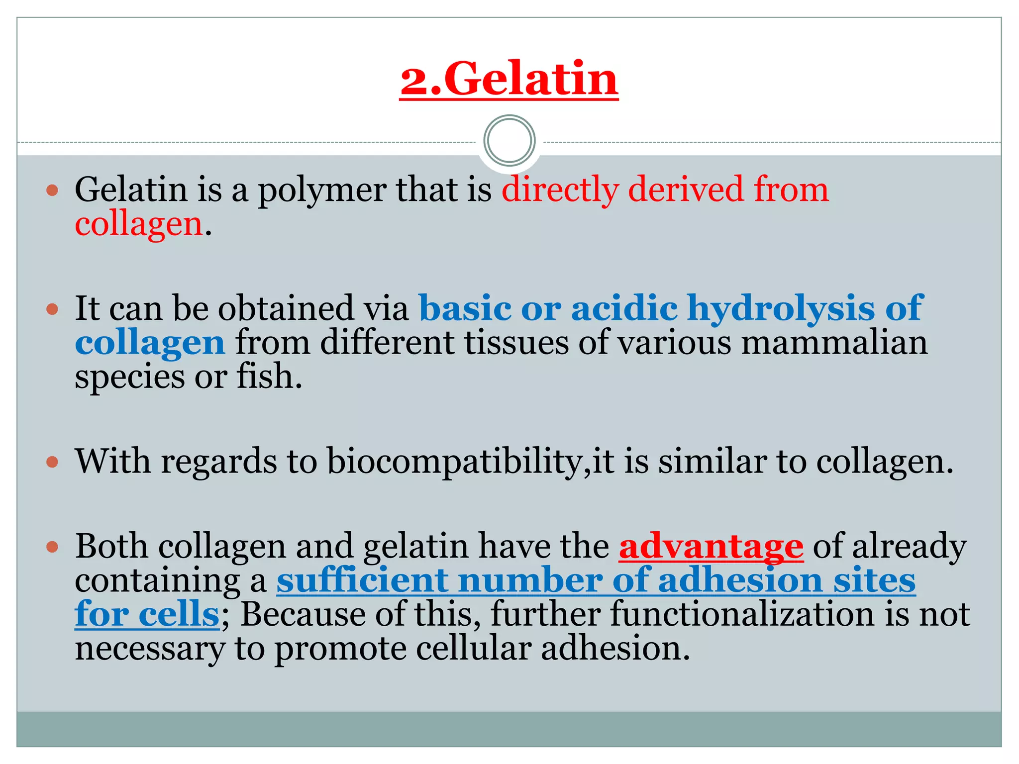 2.Gelatin
 Gelatin is a polymer that is directly derived from
collagen.
 It can be obtained via basic or acidic hydrolysis of
collagen from different tissues of various mammalian
species or fish.
 With regards to biocompatibility,it is similar to collagen.
 Both collagen and gelatin have the advantage of already
containing a sufficient number of adhesion sites
for cells; Because of this, further functionalization is not
necessary to promote cellular adhesion.
 