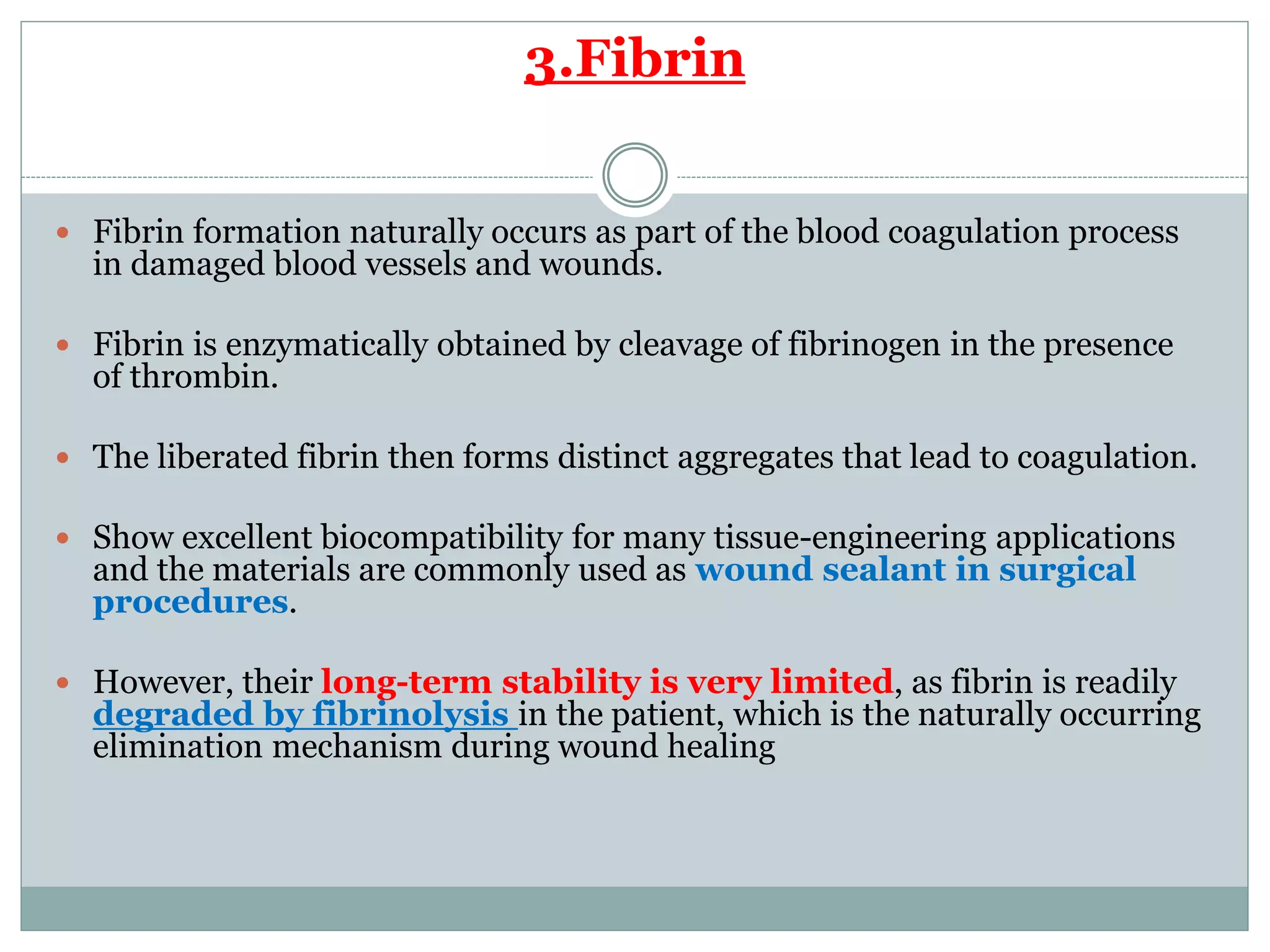 3.Fibrin
 Fibrin formation naturally occurs as part of the blood coagulation process
in damaged blood vessels and wounds.
 Fibrin is enzymatically obtained by cleavage of fibrinogen in the presence
of thrombin.
 The liberated fibrin then forms distinct aggregates that lead to coagulation.
 Show excellent biocompatibility for many tissue-engineering applications
and the materials are commonly used as wound sealant in surgical
procedures.
 However, their long-term stability is very limited, as fibrin is readily
degraded by fibrinolysis in the patient, which is the naturally occurring
elimination mechanism during wound healing
 