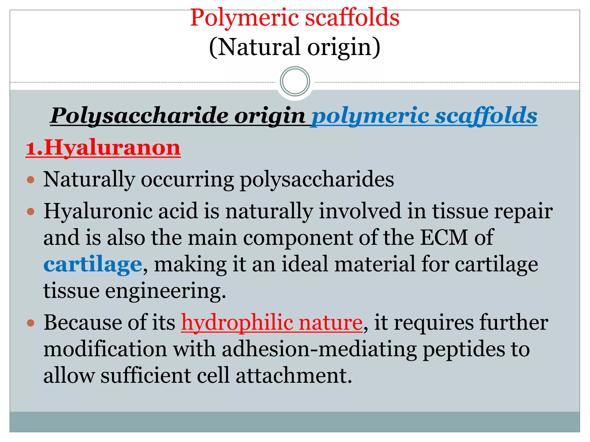 Polymeric scaffolds
(Natural origin)
Polysaccharide origin polymeric scaffolds
1.Hyaluranon
 Naturally occurring polysaccharides
 Hyaluronic acid is naturally involved in tissue repair
and is also the main component of the ECM of
cartilage, making it an ideal material for cartilage
tissue engineering.
 Because of its hydrophilic nature, it requires further
modification with adhesion-mediating peptides to
allow sufficient cell attachment.
 