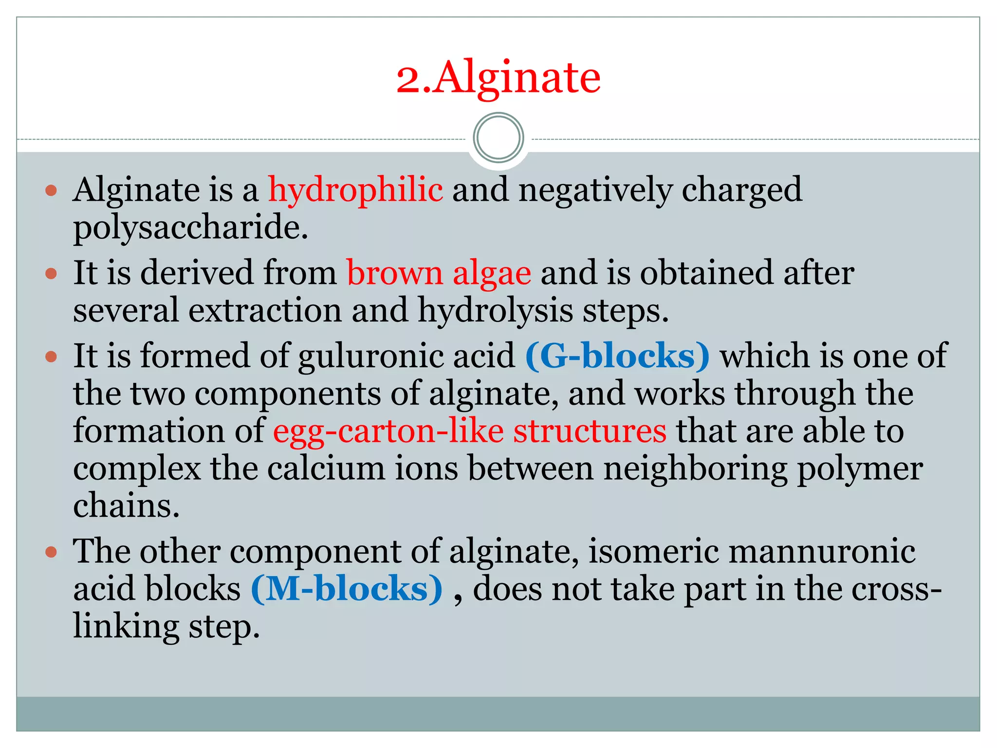 2.Alginate
 Alginate is a hydrophilic and negatively charged
polysaccharide.
 It is derived from brown algae and is obtained after
several extraction and hydrolysis steps.
 It is formed of guluronic acid (G-blocks) which is one of
the two components of alginate, and works through the
formation of egg-carton-like structures that are able to
complex the calcium ions between neighboring polymer
chains.
 The other component of alginate, isomeric mannuronic
acid blocks (M-blocks) , does not take part in the cross-
linking step.
 