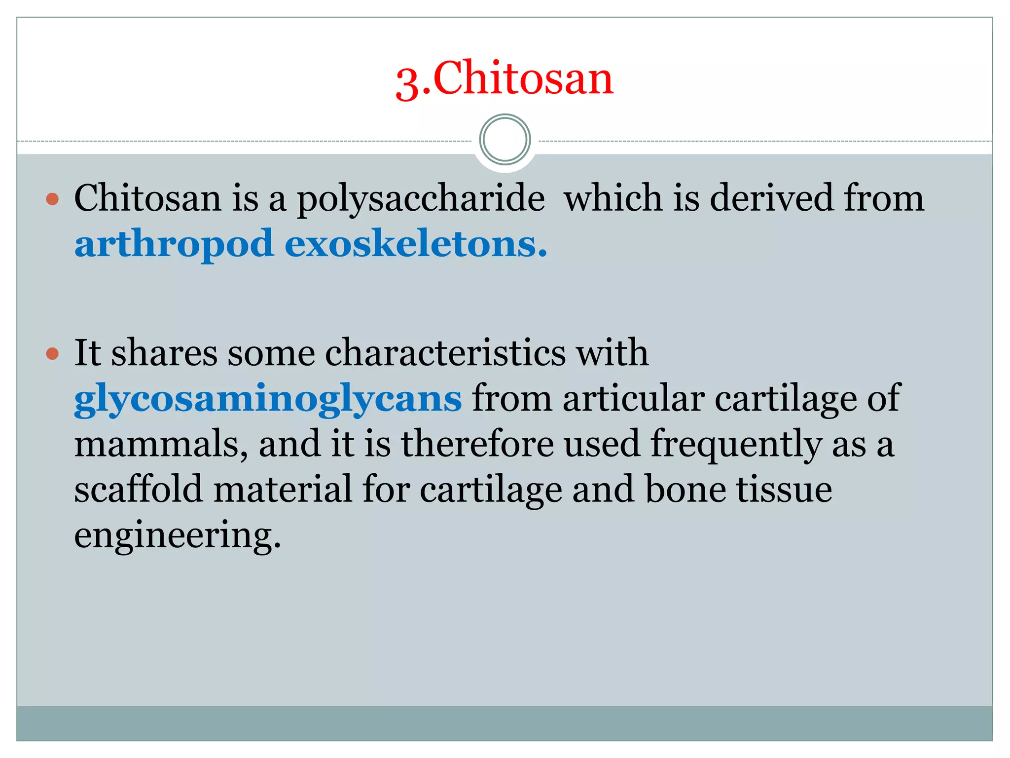 3.Chitosan
 Chitosan is a polysaccharide which is derived from
arthropod exoskeletons.
 It shares some characteristics with
glycosaminoglycans from articular cartilage of
mammals, and it is therefore used frequently as a
scaffold material for cartilage and bone tissue
engineering.
 