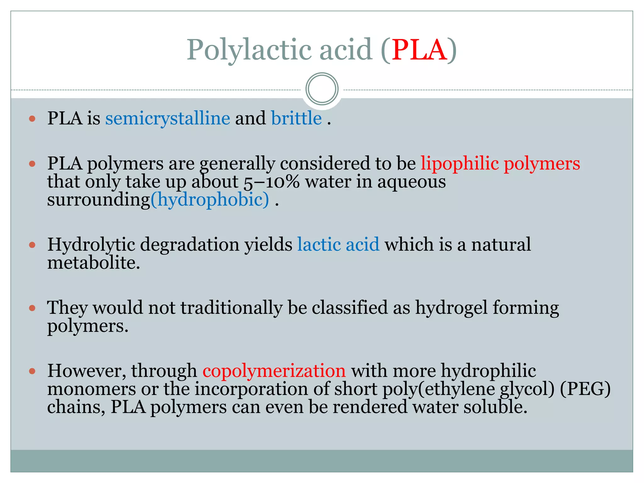 Polylactic acid (PLA)
 PLA is semicrystalline and brittle .
 PLA polymers are generally considered to be lipophilic polymers
that only take up about 5–10% water in aqueous
surrounding(hydrophobic) .
 Hydrolytic degradation yields lactic acid which is a natural
metabolite.
 They would not traditionally be classified as hydrogel forming
polymers.
 However, through copolymerization with more hydrophilic
monomers or the incorporation of short poly(ethylene glycol) (PEG)
chains, PLA polymers can even be rendered water soluble.
 