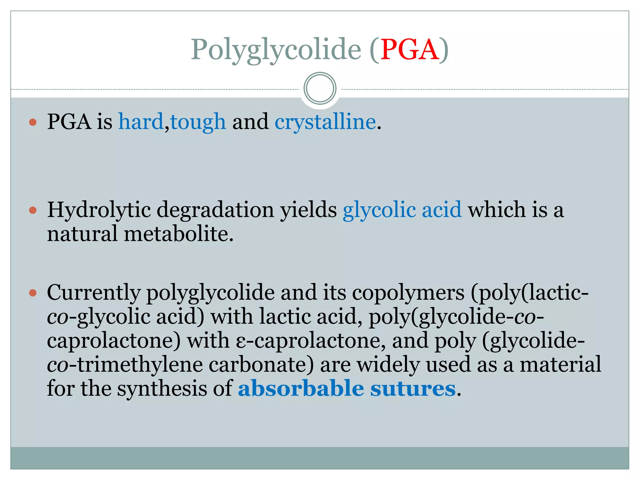 Polyglycolide (PGA)
 PGA is hard,tough and crystalline.
 Hydrolytic degradation yields glycolic acid which is a
natural metabolite.
 Currently polyglycolide and its copolymers (poly(lactic-
co-glycolic acid) with lactic acid, poly(glycolide-co-
caprolactone) with ε-caprolactone, and poly (glycolide-
co-trimethylene carbonate) are widely used as a material
for the synthesis of absorbable sutures.
 