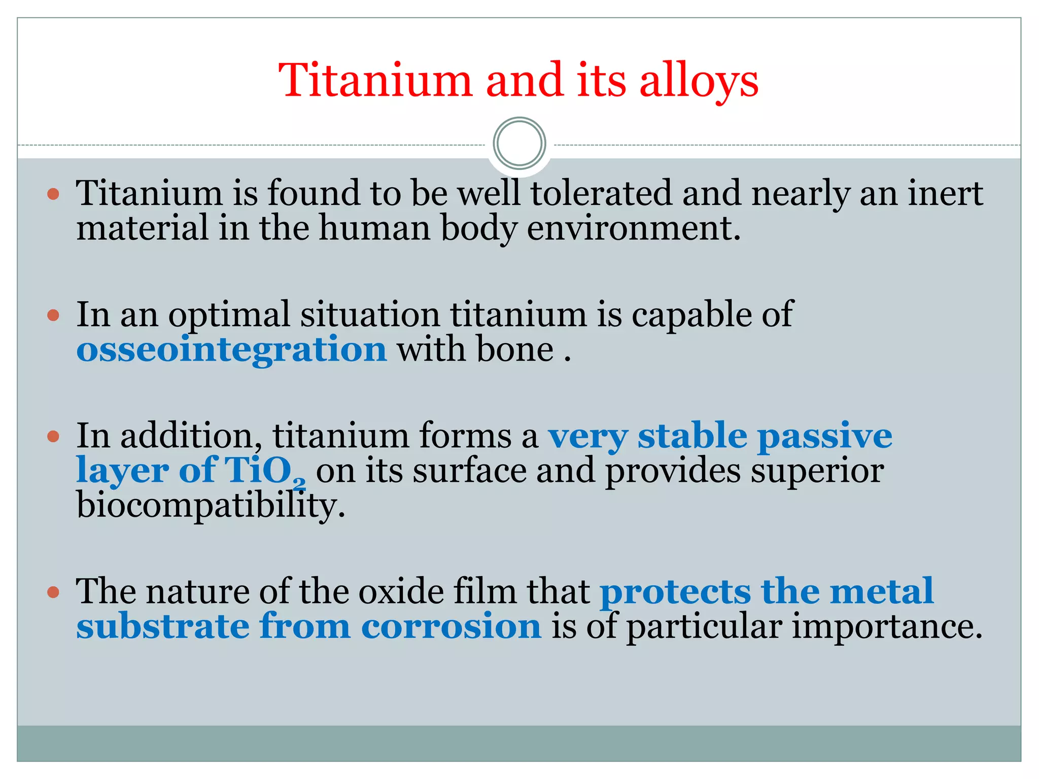 Titanium and its alloys
 Titanium is found to be well tolerated and nearly an inert
material in the human body environment.
 In an optimal situation titanium is capable of
osseointegration with bone .
 In addition, titanium forms a very stable passive
layer of TiO2 on its surface and provides superior
biocompatibility.
 The nature of the oxide film that protects the metal
substrate from corrosion is of particular importance.
 