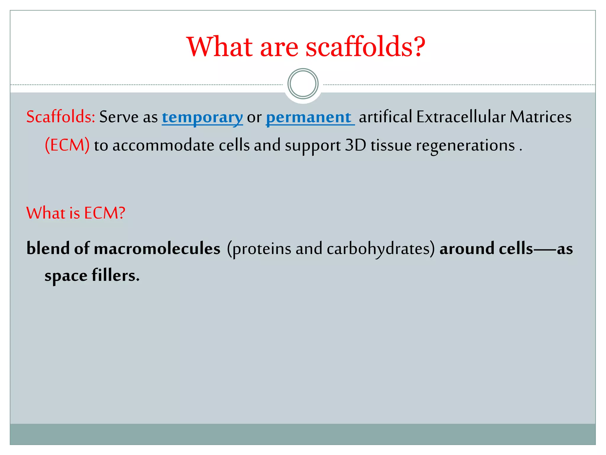 What are scaffolds?
Scaffolds: Serve as temporaryor permanent artificalExtracellularMatrices
(ECM) to accommodate cellsand support 3D tissue regenerations .
What is ECM?
blend of macromolecules (proteins and carbohydrates) around cells—as
space fillers.
 