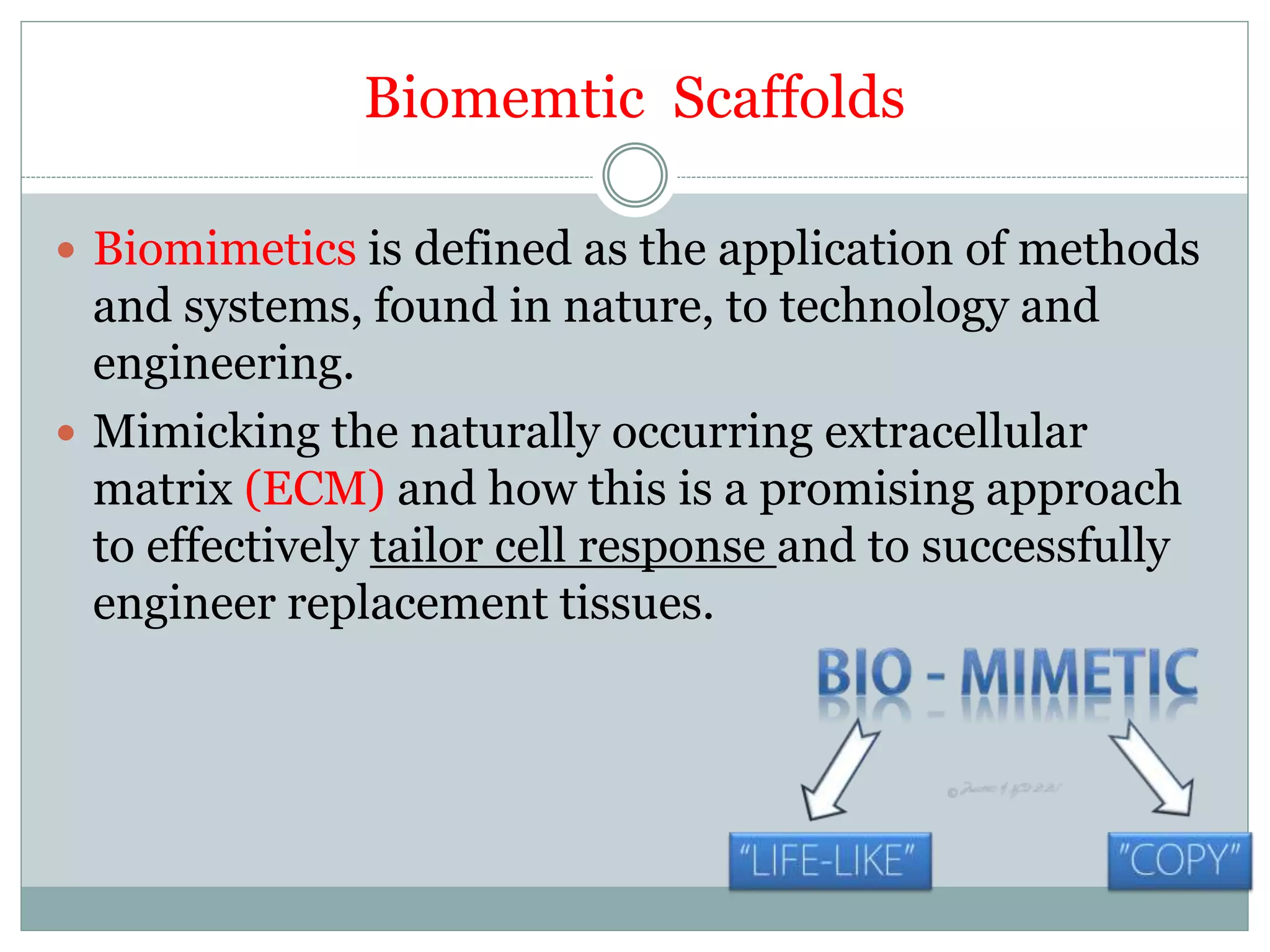 Biomemtic Scaffolds
 Biomimetics is defined as the application of methods
and systems, found in nature, to technology and
engineering.
 Mimicking the naturally occurring extracellular
matrix (ECM) and how this is a promising approach
to effectively tailor cell response and to successfully
engineer replacement tissues.
 