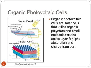 Organic Photovoltaic Cells
 Organic photovoltaic
cells are solar cells
that utilize organic
polymers and small
molecules as the
active layer for light
absorption and
charge transport
http://www.solarcell.net.in/2
 