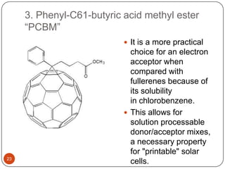 3. Phenyl-C61-butyric acid methyl ester
“PCBM”
 It is a more practical
choice for an electron
acceptor when
compared with
fullerenes because of
its solubility
in chlorobenzene.
 This allows for
solution processable
donor/acceptor mixes,
a necessary property
for "printable" solar
cells.23
 