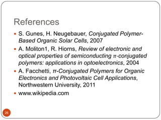 References
 S. Gunes, H. Neugebauer, Conjugated Polymer-
Based Organic Solar Cells, 2007
 A. Moliton1, R. Hiorns, Review of electronic and
optical properties of semiconducting π-conjugated
polymers: applications in optoelectronics, 2004
 A. Facchetti, π-Conjugated Polymers for Organic
Electronics and Photovoltaic Cell Applications,
Northwestern University, 2011
 www.wikipedia.com
26
 