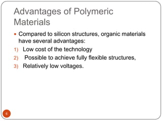 Advantages of Polymeric
Materials
 Compared to silicon structures, organic materials
have several advantages:
1) Low cost of the technology
2) Possible to achieve fully flexible structures,
3) Relatively low voltages.
6
 