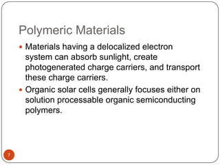 Polymeric Materials
 Materials having a delocalized electron
system can absorb sunlight, create
photogenerated charge carriers, and transport
these charge carriers.
 Organic solar cells generally focuses either on
solution processable organic semiconducting
polymers.
7
 