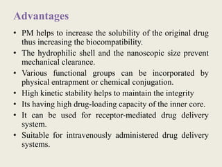 Advantages
• PM helps to increase the solubility of the original drug
thus increasing the biocompatibility.
• The hydrophilic shell and the nanoscopic size prevent
mechanical clearance.
• Various functional groups can be incorporated by
physical entrapment or chemical conjugation.
• High kinetic stability helps to maintain the integrity
• Its having high drug-loading capacity of the inner core.
• It can be used for receptor-mediated drug delivery
system.
• Suitable for intravenously administered drug delivery
systems.
 